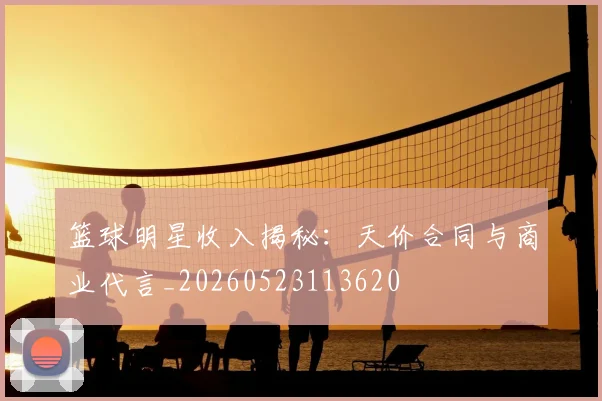 篮球明星收入揭秘:天价合同与商业代言_20260523113620