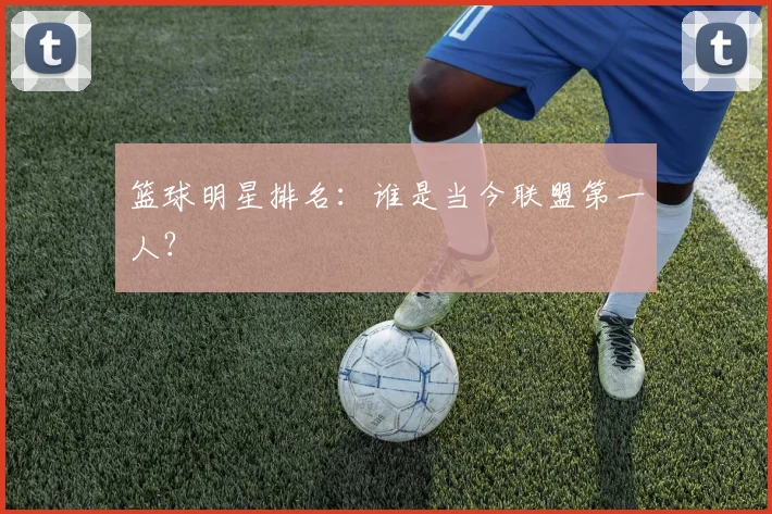 篮球明星排名：谁是当今联盟第一人？
